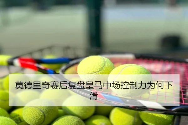 莫德里奇赛后复盘皇马中场控制力为何下滑