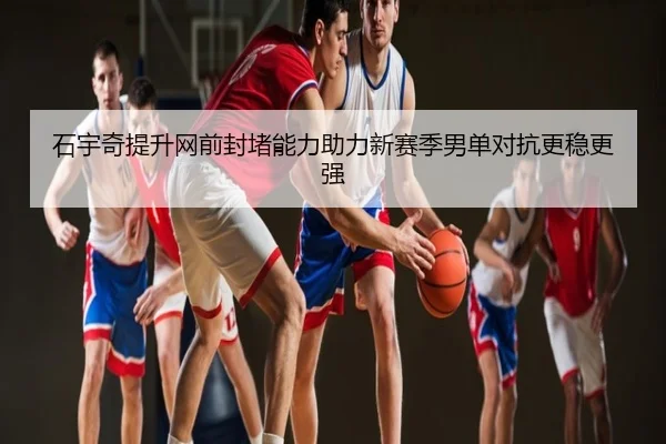 石宇奇提升网前封堵能力助力新赛季男单对抗更稳更强