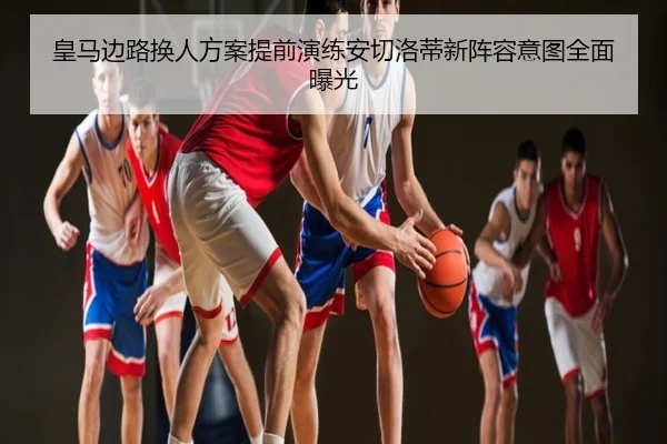 皇马边路换人方案提前演练安切洛蒂新阵容意图全面曝光
