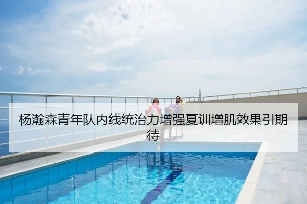 杨瀚森青年队内线统治力增强夏训增肌效果引期待